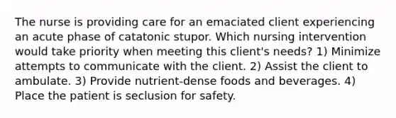 The nurse is providing care for an emaciated client experiencing an acute phase of catatonic stupor. Which nursing intervention would take priority when meeting this client's needs? 1) Minimize attempts to communicate with the client. 2) Assist the client to ambulate. 3) Provide nutrient-dense foods and beverages. 4) Place the patient is seclusion for safety.