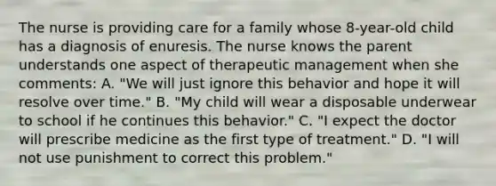 The nurse is providing care for a family whose 8-year-old child has a diagnosis of enuresis. The nurse knows the parent understands one aspect of therapeutic management when she comments: A. "We will just ignore this behavior and hope it will resolve over time." B. "My child will wear a disposable underwear to school if he continues this behavior." C. "I expect the doctor will prescribe medicine as the first type of treatment." D. "I will not use punishment to correct this problem."