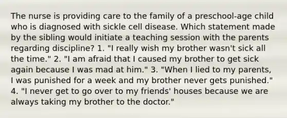 The nurse is providing care to the family of a preschool-age child who is diagnosed with sickle cell disease. Which statement made by the sibling would initiate a teaching session with the parents regarding discipline? 1. "I really wish my brother wasn't sick all the time." 2. "I am afraid that I caused my brother to get sick again because I was mad at him." 3. "When I lied to my parents, I was punished for a week and my brother never gets punished." 4. "I never get to go over to my friends' houses because we are always taking my brother to the doctor."