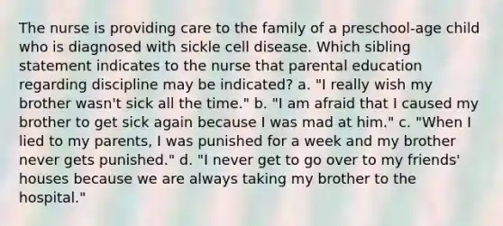 The nurse is providing care to the family of a preschool-age child who is diagnosed with sickle cell disease. Which sibling statement indicates to the nurse that parental education regarding discipline may be indicated? a. "I really wish my brother wasn't sick all the time." b. "I am afraid that I caused my brother to get sick again because I was mad at him." c. "When I lied to my parents, I was punished for a week and my brother never gets punished." d. "I never get to go over to my friends' houses because we are always taking my brother to the hospital."