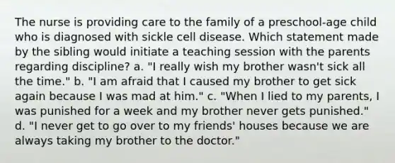 The nurse is providing care to the family of a preschool-age child who is diagnosed with sickle cell disease. Which statement made by the sibling would initiate a teaching session with the parents regarding discipline? a. "I really wish my brother wasn't sick all the time." b. "I am afraid that I caused my brother to get sick again because I was mad at him." c. "When I lied to my parents, I was punished for a week and my brother never gets punished." d. "I never get to go over to my friends' houses because we are always taking my brother to the doctor."