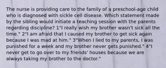 The nurse is providing care to the family of a preschool-age child who is diagnosed with sickle cell disease. Which statement made by the sibling would initiate a teaching session with the parents regarding discipline? 1"I really wish my brother wasn't sick all the time." 2"I am afraid that I caused my brother to get sick again because I was mad at him." 3"When I lied to my parents, I was punished for a week and my brother never gets punished." 4"I never get to go over to my friends' houses because we are always taking my brother to the doctor."