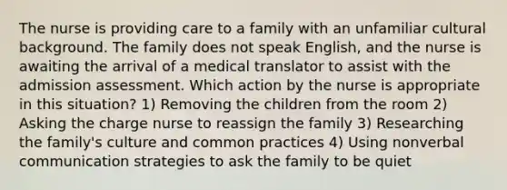 The nurse is providing care to a family with an unfamiliar cultural background. The family does not speak English, and the nurse is awaiting the arrival of a medical translator to assist with the admission assessment. Which action by the nurse is appropriate in this situation? 1) Removing the children from the room 2) Asking the charge nurse to reassign the family 3) Researching the family's culture and common practices 4) Using nonverbal communication strategies to ask the family to be quiet