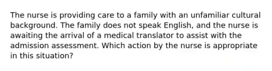 The nurse is providing care to a family with an unfamiliar cultural background. The family does not speak English, and the nurse is awaiting the arrival of a medical translator to assist with the admission assessment. Which action by the nurse is appropriate in this situation?