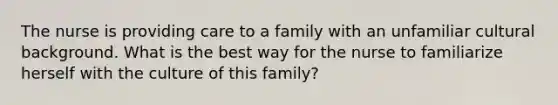 The nurse is providing care to a family with an unfamiliar cultural background. What is the best way for the nurse to familiarize herself with the culture of this family?