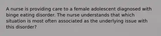 A nurse is providing care to a female adolescent diagnosed with binge eating disorder. The nurse understands that which situation is most often associated as the underlying issue with this disorder?