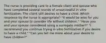 The nurse is providing care to a female client and spouse who have completed several rounds of unsuccessful in vitro fertilization. The client still desires to have a child. Which response by the nurse is appropriate? "It would be wise for you and your spouse to consider life without children." "Have you and your spouse considered using a surrogate mother?" "I recommend you continue trying in vitro fertilization if you desire to have a child." "Can you tell me more about your desire to have children?"