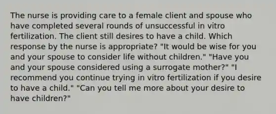 The nurse is providing care to a female client and spouse who have completed several rounds of unsuccessful in vitro fertilization. The client still desires to have a child. Which response by the nurse is appropriate? "It would be wise for you and your spouse to consider life without children." "Have you and your spouse considered using a surrogate mother?" "I recommend you continue trying in vitro fertilization if you desire to have a child." "Can you tell me more about your desire to have children?"