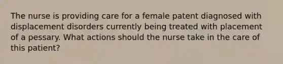 The nurse is providing care for a female patent diagnosed with displacement disorders currently being treated with placement of a pessary. What actions should the nurse take in the care of this patient?