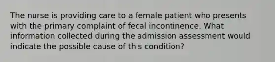 The nurse is providing care to a female patient who presents with the primary complaint of fecal incontinence. What information collected during the admission assessment would indicate the possible cause of this condition?