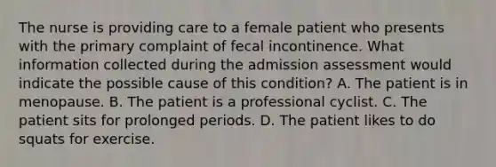 The nurse is providing care to a female patient who presents with the primary complaint of fecal incontinence. What information collected during the admission assessment would indicate the possible cause of this condition? A. The patient is in menopause. B. The patient is a professional cyclist. C. The patient sits for prolonged periods. D. The patient likes to do squats for exercise.