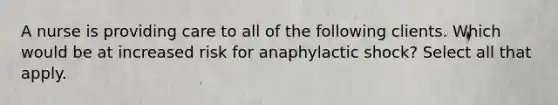 A nurse is providing care to all of the following clients. Which would be at increased risk for anaphylactic shock? Select all that apply.