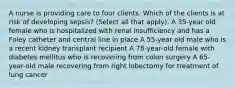 A nurse is providing care to four clients. Which of the clients is at risk of developing sepsis? (Select all that apply). A 35-year old female who is hospitalized with renal insufficiency and has a Foley catheter and central line in place A 55-year old male who is a recent kidney transplant recipient A 78-year-old female with diabetes mellitus who is recovering from colon surgery A 65-year-old male recovering from right lobectomy for treatment of lung cancer