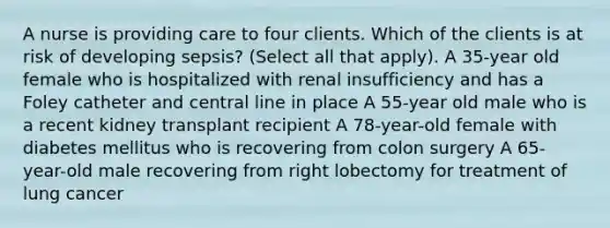 A nurse is providing care to four clients. Which of the clients is at risk of developing sepsis? (Select all that apply). A 35-year old female who is hospitalized with renal insufficiency and has a Foley catheter and central line in place A 55-year old male who is a recent kidney transplant recipient A 78-year-old female with diabetes mellitus who is recovering from colon surgery A 65-year-old male recovering from right lobectomy for treatment of lung cancer