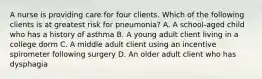 A nurse is providing care for four clients. Which of the following clients is at greatest risk for pneumonia? A. A school-aged child who has a history of asthma B. A young adult client living in a college dorm C. A middle adult client using an incentive spirometer following surgery D. An older adult client who has dysphagia