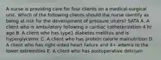 A nurse is providing care for four clients on a medical-surgical unit. Which of the following clients should the nurse identify as being at risk for the development of pressure ulcers? SATA A. A client who is ambulatory following a cardiac catheterization 4 hr ago B. A client who has type1 diabetes mellitus and is hyperglycemic C. A client who has protein calorie malnutrition D. A client who has right-sided heart failure and 4+ edema to the lower extremities E. A client who has postoperative delirium