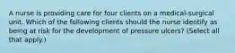 A nurse is providing care for four clients on a medical-surgical unit. Which of the following clients should the nurse identify as being at risk for the development of pressure ulcers? (Select all that apply.)