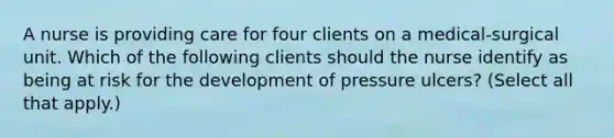 A nurse is providing care for four clients on a medical-surgical unit. Which of the following clients should the nurse identify as being at risk for the development of pressure ulcers? (Select all that apply.)