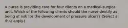 A nurse is providing care for four clients on a medical-surgical unit. Which of the following clients should the nurseidentify as being at risk for the development of pressure ulcers? (Select all that apply.)