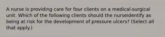 A nurse is providing care for four clients on a medical-surgical unit. Which of the following clients should the nurseidentify as being at risk for the development of pressure ulcers? (Select all that apply.)