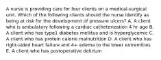 A nurse is providing care for four clients on a medical-surgical unit. Which of the following clients should the nurse identify as being at risk for the development of pressure ulcers? A. A client who is ambulatory following a cardiac catheterization 4 hr ago B. A client who has type1 diabetes mellitus and is hyperglycemic C. A client who has protein calorie malnutrition D. A client who has right-sided heart failure and 4+ edema to the lower extremities E. A client who has postoperative delirium