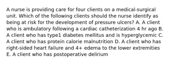 A nurse is providing care for four clients on a medical-surgical unit. Which of the following clients should the nurse identify as being at risk for the development of pressure ulcers? A. A client who is ambulatory following a cardiac catheterization 4 hr ago B. A client who has type1 diabetes mellitus and is hyperglycemic C. A client who has protein calorie malnutrition D. A client who has right-sided heart failure and 4+ edema to the lower extremities E. A client who has postoperative delirium