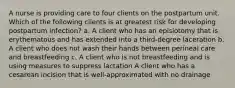 A nurse is providing care to four clients on the postpartum unit. Which of the following clients is at greatest risk for developing postpartum infection? a. A client who has an episiotomy that is erythematous and has extended into a third-degree laceration b. A client who does not wash their hands between perineal care and breastfeeding c. A client who is not breastfeeding and is using measures to suppress lactation A client who has a cesarean incision that is well-approximated with no drainage