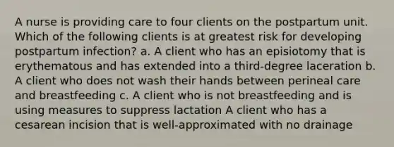 A nurse is providing care to four clients on the postpartum unit. Which of the following clients is at greatest risk for developing postpartum infection? a. A client who has an episiotomy that is erythematous and has extended into a third-degree laceration b. A client who does not wash their hands between perineal care and breastfeeding c. A client who is not breastfeeding and is using measures to suppress lactation A client who has a cesarean incision that is well-approximated with no drainage