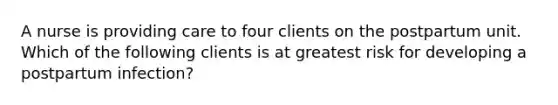 A nurse is providing care to four clients on the postpartum unit. Which of the following clients is at greatest risk for developing a postpartum infection?