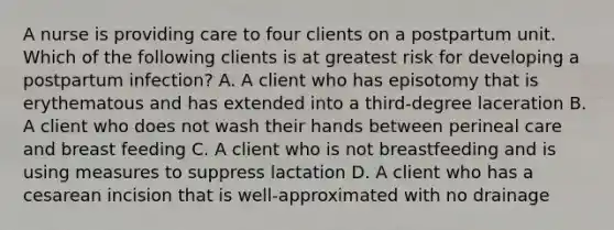 A nurse is providing care to four clients on a postpartum unit. Which of the following clients is at greatest risk for developing a postpartum infection? A. A client who has episotomy that is erythematous and has extended into a third-degree laceration B. A client who does not wash their hands between perineal care and breast feeding C. A client who is not breastfeeding and is using measures to suppress lactation D. A client who has a cesarean incision that is well-approximated with no drainage