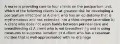 A nurse is providing care to four clients on the postpartum unit. Which of the following clients is at greatest risk for developing a postpartum infection? a) A client who has an episiotomy that is erythematous and has extended into a third-degree laceration b) A client who does not wash hands between perineal care and breastfeeding c) A client who is not breastfeeding and is using measures to suppress lactation d) A client who has a cesarean incision that is well-approximated with no drainage