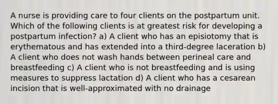 A nurse is providing care to four clients on the postpartum unit. Which of the following clients is at greatest risk for developing a postpartum infection? a) A client who has an episiotomy that is erythematous and has extended into a third-degree laceration b) A client who does not wash hands between perineal care and breastfeeding c) A client who is not breastfeeding and is using measures to suppress lactation d) A client who has a cesarean incision that is well-approximated with no drainage