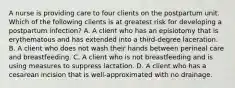 A nurse is providing care to four clients on the postpartum unit. Which of the following clients is at greatest risk for developing a postpartum infection? A. A client who has an episiotomy that is erythematous and has extended into a third-degree laceration. B. A client who does not wash their hands between perineal care and breastfeeding. C. A client who is not breastfeeding and is using measures to suppress lactation. D. A client who has a cesarean incision that is well-approximated with no drainage.