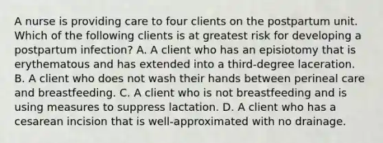 A nurse is providing care to four clients on the postpartum unit. Which of the following clients is at greatest risk for developing a postpartum infection? A. A client who has an episiotomy that is erythematous and has extended into a third-degree laceration. B. A client who does not wash their hands between perineal care and breastfeeding. C. A client who is not breastfeeding and is using measures to suppress lactation. D. A client who has a cesarean incision that is well-approximated with no drainage.