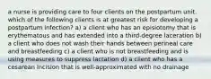 a nurse is providing care to four clients on the postpartum unit. which of the following clients is at greatest risk for developing a postpartum infection? a) a client who has an episiotomy that is erythematous and has extended into a third-degree laceration b) a client who does not wash their hands between perineal care and breastfeeding c) a client who is not breastfeeding and is using measures to suppress lactation d) a client who has a cesarean incision that is well-approximated with no drainage