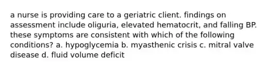 a nurse is providing care to a geriatric client. findings on assessment include oliguria, elevated hematocrit, and falling BP. these symptoms are consistent with which of the following conditions? a. hypoglycemia b. myasthenic crisis c. mitral valve disease d. fluid volume deficit