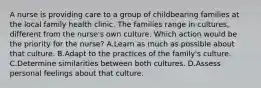 A nurse is providing care to a group of childbearing families at the local family health clinic. The families range in cultures, different from the nurse's own culture. Which action would be the priority for the nurse? A.Learn as much as possible about that culture. B.Adapt to the practices of the family's culture. C.Determine similarities between both cultures. D.Assess personal feelings about that culture.