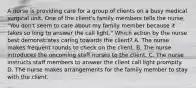 A nurse is providing care for a group of clients on a busy medical surgical unit. One of the client's family members tells the nurse, "You don't seem to care about my family member because it takes so long to answer the call light." Which action by the nurse best demonstrates caring towards the client? A. The nurse makes frequent rounds to check on the client. B. The nurse introduces the oncoming staff nurses to the client. C. The nurse instructs staff members to answer the client call light promptly. D. The nurse makes arrangements for the family member to stay with the client.