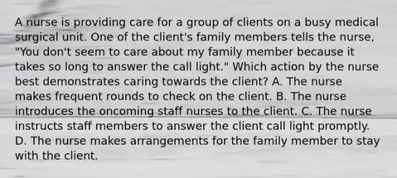 A nurse is providing care for a group of clients on a busy medical surgical unit. One of the client's family members tells the nurse, "You don't seem to care about my family member because it takes so long to answer the call light." Which action by the nurse best demonstrates caring towards the client? A. The nurse makes frequent rounds to check on the client. B. The nurse introduces the oncoming staff nurses to the client. C. The nurse instructs staff members to answer the client call light promptly. D. The nurse makes arrangements for the family member to stay with the client.