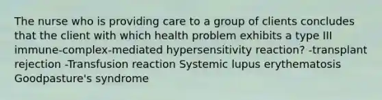 The nurse who is providing care to a group of clients concludes that the client with which health problem exhibits a type III immune-complex-mediated hypersensitivity reaction? -transplant rejection -Transfusion reaction Systemic lupus erythematosis Goodpasture's syndrome