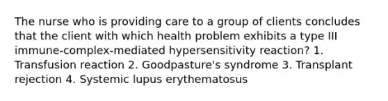 The nurse who is providing care to a group of clients concludes that the client with which health problem exhibits a type III immune-complex-mediated hypersensitivity reaction? 1. Transfusion reaction 2. Goodpasture's syndrome 3. Transplant rejection 4. Systemic lupus erythematosus