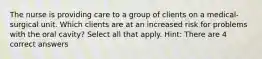 The nurse is providing care to a group of clients on a medical-surgical unit. Which clients are at an increased risk for problems with the oral cavity? Select all that apply. Hint: There are 4 correct answers