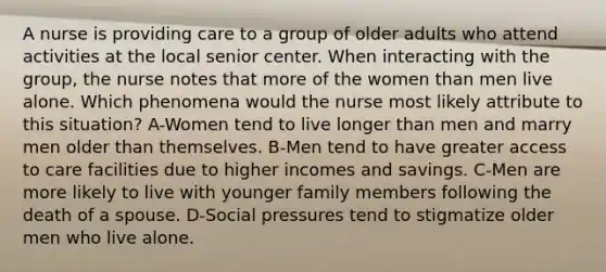 A nurse is providing care to a group of older adults who attend activities at the local senior center. When interacting with the group, the nurse notes that more of the women than men live alone. Which phenomena would the nurse most likely attribute to this situation? A-Women tend to live longer than men and marry men older than themselves. B-Men tend to have greater access to care facilities due to higher incomes and savings. C-Men are more likely to live with younger family members following the death of a spouse. D-Social pressures tend to stigmatize older men who live alone.