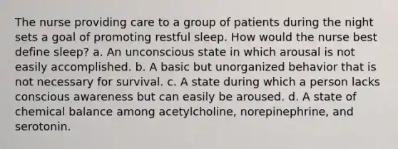 The nurse providing care to a group of patients during the night sets a goal of promoting restful sleep. How would the nurse best define sleep? a. An unconscious state in which arousal is not easily accomplished. b. A basic but unorganized behavior that is not necessary for survival. c. A state during which a person lacks conscious awareness but can easily be aroused. d. A state of chemical balance among acetylcholine, norepinephrine, and serotonin.