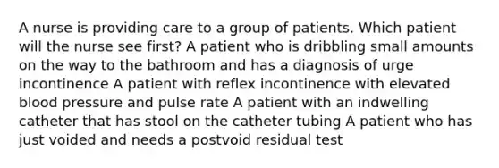 A nurse is providing care to a group of patients. Which patient will the nurse see first? A patient who is dribbling small amounts on the way to the bathroom and has a diagnosis of urge incontinence A patient with reflex incontinence with elevated blood pressure and pulse rate A patient with an indwelling catheter that has stool on the catheter tubing A patient who has just voided and needs a postvoid residual test