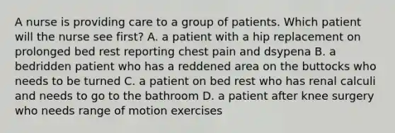 A nurse is providing care to a group of patients. Which patient will the nurse see first? A. a patient with a hip replacement on prolonged bed rest reporting chest pain and dsypena B. a bedridden patient who has a reddened area on the buttocks who needs to be turned C. a patient on bed rest who has renal calculi and needs to go to the bathroom D. a patient after knee surgery who needs range of motion exercises