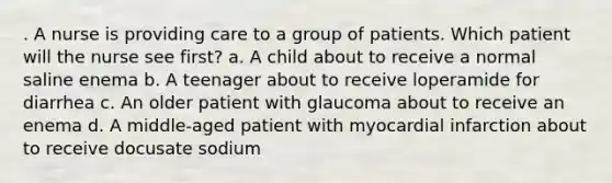 . A nurse is providing care to a group of patients. Which patient will the nurse see first? a. A child about to receive a normal saline enema b. A teenager about to receive loperamide for diarrhea c. An older patient with glaucoma about to receive an enema d. A middle-aged patient with myocardial infarction about to receive docusate sodium