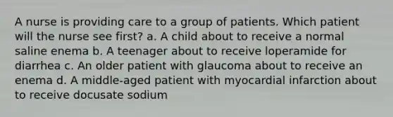 A nurse is providing care to a group of patients. Which patient will the nurse see first? a. A child about to receive a normal saline enema b. A teenager about to receive loperamide for diarrhea c. An older patient with glaucoma about to receive an enema d. A middle-aged patient with myocardial infarction about to receive docusate sodium