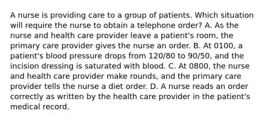 A nurse is providing care to a group of patients. Which situation will require the nurse to obtain a telephone order? A. As the nurse and health care provider leave a patient's room, the primary care provider gives the nurse an order. B. At 0100, a patient's blood pressure drops from 120/80 to 90/50, and the incision dressing is saturated with blood. C. At 0800, the nurse and health care provider make rounds, and the primary care provider tells the nurse a diet order. D. A nurse reads an order correctly as written by the health care provider in the patient's medical record.