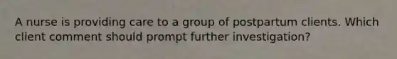 A nurse is providing care to a group of postpartum clients. Which client comment should prompt further investigation?